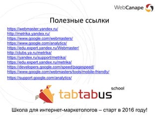 Полезные ссылки
https://webmaster.yandex.ru/
http://metrika.yandex.ru/
https://www.google.com/webmasters/
https://www.google.com/analytics/
https://edu.expert.yandex.ru/Webmaster/
http://clubs.ya.ru/metrika/
https://yandex.ru/support/metrika/
https://edu.expert.yandex.ru/metrika/
https://developers.google.com/speed/pagespeed/
https://www.google.com/webmasters/tools/mobile-friendly/
https://support.google.com/analytics/
Школа для интернет-маркетологов – старт в 2016 году!
 