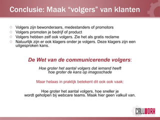Conclusie: Maak “volgers” van klanten

 Volgers zijn bewonderaars, medestanders of promotors
 Volgers promoten je bedrijf of product
 Volgers hebben zelf ook volgers. Zie het als gratis reclame
 Natuurlijk zijn er ook klagers onder je volgers. Deze klagers zijn een
 uitgesproken kans.


        De Wet van de communicerende volgers:
              Hoe groter het aantal volgers dat iemand heeft
                  hoe groter de kans op imagoschade

             Maar helaas in praktijk betekent dit ook ook vaak:

               Hoe groter het aantal volgers, hoe sneller je
      wordt geholpen bij webcare teams. Maak hier geen valkuil van.
 