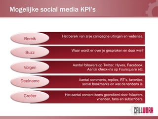 Mogelijke social media KPI’s


                 Het bereik van al je campagne uitingen en websites.
    Bereik

                      Waar wordt er over je gesproken en door wie?
     Buzz


                       Aantal followers op Twitter, Hyves, Facebook.
    Volgen                       Aantal check-ins op Foursquare etc.


   Deelname                Aantal comments, replies, RT’s, favorites,
                             social bookmarks en wat de tendens is.


    Creëer        Het aantal content items gecreëerd door followers,
                                       vrienden, fans en subscribers.
 
