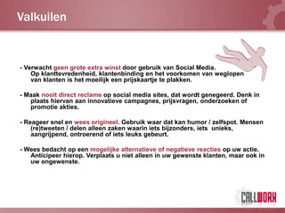 Valkuilen


- Verwacht geen grote extra winst door gebruik van Social Media.
    Op klanttevredenheid, klantenbinding en het voorkomen van weglopen
    van klanten is het moeilijk een prijskaartje te plakken.

- Maak nooit direct reclame op social media sites, dat wordt genegeerd. Denk in
   plaats hiervan aan innovatieve campagnes, prijsvragen, onderzoeken of
   promotie akties.

- Reageer snel en wees origineel. Gebruik waar dat kan humor / zelfspot. Mensen
    (re)tweeten / delen alleen zaken waarin iets bijzonders, iets unieks,
    aangrijpend, ontroerend of iets leuks gebeurt.

- Wees bedacht op een mogelijke alternatieve of negatieve reacties op uw actie.
   Anticipeer hierop. Verplaats u niet alleen in uw gewenste klanten, maar ook in
   uw ongewenste.
 