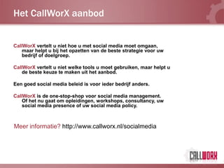 Het CallWorX aanbod


CallWorX vertelt u niet hoe u met social media moet omgaan,
   maar helpt u bij het opzetten van de beste strategie voor uw
   bedrijf of doelgroep.

CallWorX vertelt u niet welke tools u moet gebruiken, maar helpt u
   de beste keuze te maken uit het aanbod.

Een goed social media beleid is voor ieder bedrijf anders.

CallWorX is de one-stop-shop voor social media management.
   Of het nu gaat om opleidingen, workshops, consultancy, uw
   social media presence of uw social media policy.



Meer informatie? http://www.callworx.nl/socialmedia
 