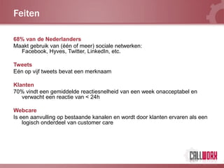 Feiten

68% van de Nederlanders
Maakt gebruik van (één of meer) sociale netwerken:
  Facebook, Hyves, Twitter, LinkedIn, etc.

Tweets
Eén op vijf tweets bevat een merknaam

Klanten
70% vindt een gemiddelde reactiesnelheid van een week onacceptabel en
   verwacht een reactie van < 24h

Webcare
Is een aanvulling op bestaande kanalen en wordt door klanten ervaren als een
    logisch onderdeel van customer care
 