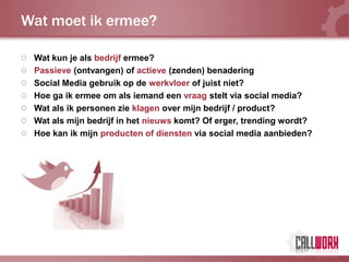 Wat moet ik ermee?

 Wat kun je als bedrijf ermee?
 Passieve (ontvangen) of actieve (zenden) benadering
 Social Media gebruik op de werkvloer of juist niet?
 Hoe ga ik ermee om als iemand een vraag stelt via social media?
 Wat als ik personen zie klagen over mijn bedrijf / product?
 Wat als mijn bedrijf in het nieuws komt? Of erger, trending wordt?
 Hoe kan ik mijn producten of diensten via social media aanbieden?
 
