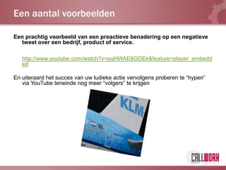 Een aantal voorbeelden

Een prachtig voorbeeld van een proactieve benadering op een negatieve
  tweet over een bedrijf, product of service.

   http://www.youtube.com/watch?v=pqHWAE8GDEk&feature=player_embedd
   ed

En uiteraard het succes van uw ludieke actie vervolgens proberen te “hypen”
   via YouTube teneinde nog meer “volgers” te krijgen
 