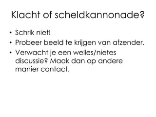 Klacht of scheldkannonade?
• Schrik niet!
• Probeer beeld te krijgen van afzender.
• Verwacht je een welles/nietes
discussie? Maak dan op andere
manier contact.

 
