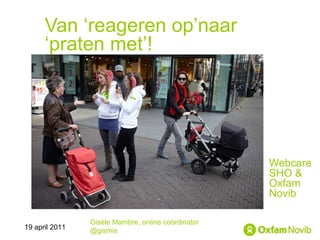 Van ‘reageren op’naar ‘praten met’! Webcare SHO &  Oxfam Novib Gisèle Mambre, online coördinator @gismis 19 april 2011 
