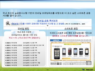 사업분야 국내 최고의  e 금융시스템 기반의 모바일 프레임워크를 바탕으로 더 크고 넓은 스마트폰 금융   시대를 열어   갑니다 .  2002 년 한미은행  모바일뱅킹 시스템 구축 2002 년 새마을금고연합회   모바일뱅킹 공인인증기관 연계 구축 2003 년 하나은행  모바일뱅킹 시스템 구축 2003 년 우리은행  모바일뱅킹 시스템 구축 2004 년 한미은행  모바일뱅킹 시스템 추가 개발 2005 년 대구은행  모바일뱅킹 시스템 개발 2005 년 부산은행  모바일뱅킹 시스템 구축 2007 년 하나은행  모바일뱅킹 시스템 구축 2008 년 하나은행  모바일뱅킹 시스템 추가 개발 2009 년 씨티은행  모바일뱅킹 시스템 재구축 모바일 뱅킹 스마트폰 뱅킹 모바일 금융 특허보유 “ 모바일 기기를 이용한 금융연동 자금관리 시스템 및 그 방법”  ( 특허 제  10-0721967 호 ,  2007. 5) NEBMOA 차세대 스마트폰 금융 통합 프레임워크를 기반으로 “ 새로운 스마트폰 금융시대”를 열어갑니다 . 국내 최초 다양한 모바일서비스 출시로 시장 선도 국내  1 위  ( 국내 최다구축 경험보유 ) 