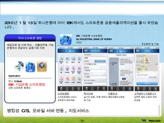 뱅킹성  C/S,  모바일 서버 연동 ,  지도서비스 스마트뱅킹 스마트폰뱅킹 서비스 바둑판식 메뉴제공 이용안내 뱅킹이용안내제공 고객센터 ( 지점찾기 ) 입력한 해당 지점의 위치만제공 즉시이체 실시간 당행 , 타행 계좌이체 가능 IBK  기업은행 스마트뱅킹 By INDUSTRIAL BANK OF KOREA FREE 주요화면 및 기능 국내 스마트폰 뱅킹 예금조회 및 이체 펀드 ,  대출업무등 기업은행에서 제공하는 금융거래 지원 Application 하나  N Bank IBK  기업은행 스마트뱅킹 신한 스마트폰  S 뱅크 Finance Mobility - Banking 2010 년  1 월  13 일 하나은행에 이어  IBK 에서도 스마트폰용 금융애플리케이션을 출시 하였습니다 . 