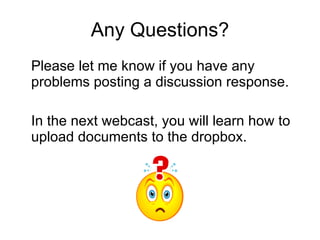 Any Questions? Please let me know if you have any problems posting a discussion response. In the next webcast, you will learn how to upload documents to the dropbox.