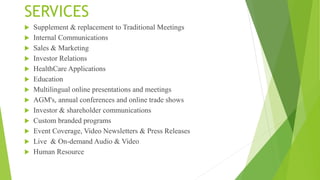 SERVICES
 Supplement & replacement to Traditional Meetings
 Internal Communications
 Sales & Marketing
 Investor Relations
 HealthCare Applications
 Education
 Multilingual online presentations and meetings
 AGM's, annual conferences and online trade shows
 Investor & shareholder communications
 Custom branded programs
 Event Coverage, Video Newsletters & Press Releases
 Live & On-demand Audio & Video
 Human Resource
 