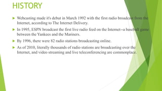 HISTORY
 Webcasting made it's debut in March 1992 with the first radio broadcast from the
Internet, according to The Internet Delivery.
 In 1995, ESPN broadcast the first live radio feed on the Internet--a baseball game
between the Yankees and the Mariners.
 By 1996, there were 82 radio stations broadcasting online.
 As of 2010, literally thousands of radio stations are broadcasting over the
Internet, and video streaming and live teleconferencing are commonplace.
 