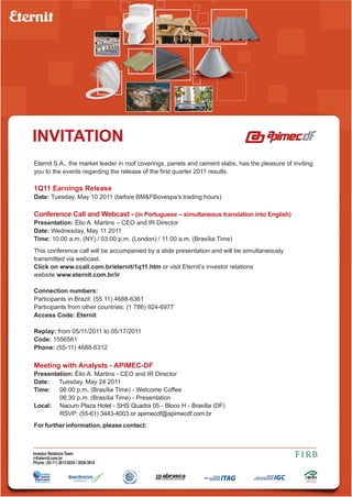 INVITATION
Eternit S.A., the market leader in roof coverings, panels and cement slabs, has the pleasure of inviting
you to the events regarding the release of the first quarter 2011 results.

1Q11 Earnings Release
Date: Tuesday, May 10 2011 (before BM&FBovespa’s trading hours)

Conference Call and Webcast - (in Portuguese – simultaneous translation into English)
Presentation: Élio A. Martins – CEO and IR Director
Date: Wednesday, May 11 2011
Time: 10:00 a.m. (NY) / 03:00 p.m. (London) / 11:00 a.m. (Brasília Time)
This conference call will be accompanied by a slide presentation and will be simultaneously
transmitted via webcast.
Click on www.ccall.com.br/eternit/1q11.htm or visit Eternit’s investor relations
website www.eternit.com.br/ir

Connection numbers:
Participants in Brazil: (55 11) 4688-6361
Participants from other countries: (1 786) 924-6977
Access Code: Eternit

Replay: from 05/11/2011 to 05/17/2011
Code: 1556561
Phone: (55-11) 4688-6312

Meeting with Analysts - APIMEC-DF
Presentation: Élio A. Martins - CEO and IR Director
Date:   Tuesday, May 24 2011
Time:   06:00 p.m. (Brasília Time) - Welcome Coffee
        06:30 p.m. (Brasília Time) - Presentation
Local: Naoum Plaza Hotel - SHS Quadra 05 - Bloco H - Brasília (DF)
        RSVP: (55-61) 3443-4003 or apimecdf@apimecdf.com.br
For further information, please contact:



Investor Relations Team
ri@eternit.com.br
Phone: (55-11) 3813-6034 / 3038-3818
 