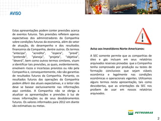 AVISO


 Estas apresentações podem conter previsões acerca
 de eventos futuros. Tais previsões refletem apenas
 expectativas dos administradores da Companhia
 sobre condições futuras da economia, além do setor
 de atuação, do desempenho e dos resultados
 financeiros da Companhia, dentre outros. Os termos        Aviso aos Investidores Norte-Americanos:
 “antecipa",      "acredita",     "espera",     "prevê",
 "pretende", "planeja", "projeta", "objetiva",             A SEC somente permite que as companhias de
 "deverá", bem como outros termos similares, visam         óleo e gás incluam em seus relatórios
 a identificar tais previsões, as quais, evidentemente,    arquivados reservas provadas que a Companhia
 envolvem riscos e incertezas previstos ou não pela        tenha comprovado por produção ou testes de
 Companhia e, consequentemente, não são garantias          formação conclusivos que sejam viáveis
 de resultados futuros da Companhia. Portanto, os          econômica e legalmente nas condições
 resultados futuros das operações da Companhia             econômicas e operacionais vigentes. Utilizamos
 podem diferir das atuais expectativas, e o leitor não     alguns termos nesta apresentação, tais como
 deve se basear exclusivamente nas informações             descobertas, que as orientações da SEC nos
 aqui contidas. A Companhia não se obriga a                proíbem de usar em nossos relatórios
 atualizar as apresentações e previsões à luz de           arquivados.
 novas informações ou de seus desdobramentos
 futuros. Os valores informados para 2012 em diante
 são estimativas ou metas.



                                                                                                            2
 