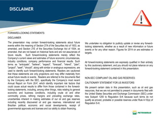DISCLAIMER
FORWARD-LOOKING STATEMENTS:
DISCLAIMER
The presentation may contain forward-looking statements about future
events within the meaning of Section 27A of the Securities Act of 1933, as
amended, and Section 21E of the Securities Exchange Act of 1934, as
amended, that are not based on historical facts and are not assurances of
future results. Such forward-looking statements merely reflect the
Company’s current views and estimates of future economic circumstances,
industry conditions, company performance and financial results. Such
terms as "anticipate", "believe", "expect", "forecast", "intend", "plan",
"project", "seek", "should", along with similar or analogous expressions, are
used to identify such forward-looking statements. Readers are cautioned
that these statements are only projections and may differ materially from
actual future results or events. Readers are referred to the documents filed
by the Company with the SEC, specifically the Company’s most recent
Annual Report on Form 20-F, which identify important risk factors that
could cause actual results to differ from those contained in the forward-
looking statements, including, among other things, risks relating to general
economic and business conditions, including crude oil and other
commodity prices, refining margins and prevailing exchange rates,
uncertainties inherent in making estimates of our oil and gas reserves
including recently discovered oil and gas reserves, international and
Brazilian political, economic and social developments, receipt of
governmental approvals and licenses and our ability to obtain financing.
We undertake no obligation to publicly update or revise any forward-
looking statements, whether as a result of new information or future
events or for any other reason. Figures for 2014 on are estimates or
targets.
All forward-looking statements are expressly qualified in their entirety
by this cautionary statement, and you should not place reliance on any
forward-looking statement contained in this presentation.
NON-SEC COMPLIANT OIL AND GAS RESERVES:
CAUTIONARY STATEMENT FOR US INVESTORS
We present certain data in this presentation, such as oil and gas
resources, that we are not permitted to present in documents filed with
the United States Securities and Exchange Commission (SEC) under
new Subpart 1200 to Regulation S-K because such terms do not
qualify as proved, probable or possible reserves under Rule 4-10(a) of
Regulation S-X.
 