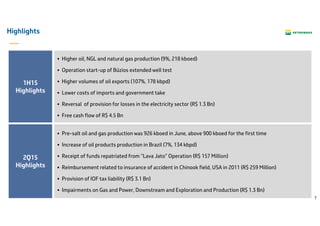 7
Highlights
Higher oil, NGL and natural gas production (9%, 218 kboed)
Operation start-up of Búzios extended well test
Higher volumes of oil exports (107%, 178 kbpd)
Lower costs of imports and government take
Reversal of provision for losses in the electricity sector (R$ 1.3 Bn)
Free cash flow of R$ 4.5 Bn
1H15
Highlights
2Q15
Highlights
Pre-salt oil and gas production was 926 kboed in June, above 900 kboed for the first time
Increase of oil products production in Brazil (7%, 134 kbpd)
Receipt of funds repatriated from “Lava Jato” Operation (R$ 157 Million)
Reimbursement related to insurance of accident in Chinook field, USA in 2011 (R$ 259 Million)
Provision of IOF tax liability (R$ 3.1 Bn)
Impairments on Gas and Power, Downstream and Exploration and Production (R$ 1.3 Bn)
 