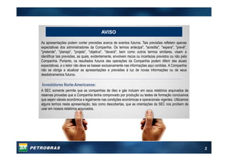 2
As apresentações podem conter previsões acerca de eventos futuros. Tais previsões refletem apenas
expectativas dos administradores da Companhia. Os termos antecipa", "acredita", "espera", "prevê",
"pretende", "planeja", "projeta", "objetiva", "deverá", bem como outros termos similares, visam a
identificar tais previsões, as quais, evidentemente, envolvem riscos ou incertezas previstos ou não pela
Companhia. Portanto, os resultados futuros das operações da Companhia podem diferir das atuais
expectativas, e o leitor não deve se basear exclusivamente nas informações aqui contidas. A Companhia
não se obriga a atualizar as apresentações e previsões à luz de novas informações ou de seus
desdobramentos futuros.
A SEC somente permite que as companhias de óleo e gás incluam em seus relatórios arquivados de
reservas provadas que a Companhia tenha comprovado por produção ou testes de formação conclusivos
que sejam viáveis econômica e legalmente nas condições econômicas e operacionais vigentes. Utilizamos
alguns termos nesta apresentação, tais como descobertas, que as orientações da SEC nos proíbem de
usar em nossos relatórios arquivados.
Investidores Norte-Americanos:
AVISO
 