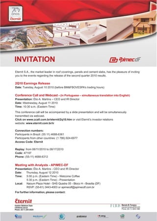 INVITATION
Eternit S.A., the market leader in roof coverings, panels and cement slabs, has the pleasure of inviting
you to the events regarding the release of the second quarter 2010 results.

2Q10 Earnings Release
Date: Tuesday, August 10 2010 (before BM&FBOVESPA’s trading hours)

Conference Call and Webcast - (in Portuguese – simultaneous translation into English)
Presentation: Élio A. Martins – CEO and IR Director
Date: Wednesday, August 11 2010
Time: 10:30 a.m. (Eastern Time)
This conference call will be accompanied by a slide presentation and will be simultaneously
transmitted via webcast.
Click on www.ccall.com.br/eternit/2q10.htm or visit Eternit’s investor relations
website: www.eternit.com.br/ir

Connection numbers:
Participants in Brazil: (55 11) 4688-6361
Participants from other countries: (1 786) 924-6977
Access Code: Eternit

Replay: from 08/11/2010 to 08/17/2010
Code: 47197
Phone: (55-11) 4688-6312


Meeting with Analysts - APIMEC-DF
Presentation: Élio A. Martins - CEO and IR Director
Date:   Thursday, August 12 2010
Time:   5:00 p.m. (Eastern Time) - Welcome Coffee
        5:30 p.m. (Eastern Time) - Presentation
Local: Naoum Plaza Hotel - SHS Quadra 05 - Bloco H - Brasília (DF)
        RSVP: (55-61) 3443-4003 or apimecdf@apimecdf.com.br
For further information, please contact:



Investor Relations Team                                                                  Marcelo M. Fonseca
ri@eternit.com.br                                                                        marcelo.fonseca@firb.com
Phone: (55-11) 3813-6034                                                                 Phone: (55-11) 3045-1080
 