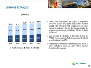 CUSTO DE EXTRAÇÃO

                   (R$/Barril)


                                          65,11   » Gastos com intervenções em poços e engenharia
                     60,04       61,73
  55,14    54,11                                    submarina subiram 35%, de R$ 1.024 milhões no 1T12
                                                    para R$ 1.385 milhões no 2T12, principalmente pelo maior
                                          38,48     número de unidades e de dias das sondas alocadas às
                        37,57    39,03
  34,21    31,80                                    atividades de manutenção (de 443 para 760 dias na Bacia
                                                    de Campos)

                                                  » Essa elevação de atividades e dispêndios deve-se ao
  20,93    22,31        22,47    22,70    26,63     PROEF. A recuperação da eficiência operacional da UO-BC
                                                    se verificará a partir do 4T12
  2T11     3T11         4T11     1T12     2T12    » Participação Governamental: redução da parcela devido à
                                                    menor produção de blocos que pagam maiores alíquotas
      Part. Governam.       Custo de Extração       de participações especiais




                                                                                                            10
                                                                                                           10
 