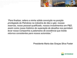 “Para finalizar, reitero a minha sólida convicção na posição
privilegiada da Petrobras na indústria de óleo e gás: nossas
reservas, nosso pessoal qualificado, nossos investimentos em P&D,
assim como nosso histórico de superação de desafios nos permitem
levar nossa Companhia a patamares de excelência que trarão
retornos consistentes para nossos acionistas.”



                         Presidente Maria das Graças Silva Foster
 
