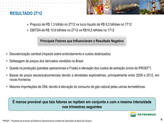 RESULTADO 2T12

                          » Prejuízo de R$ 1,3 bilhão no 2T12 vs lucro líquido de R$ 9,2 bilhões no 1T12
                          » EBITDA de R$ 10,6 bilhões no 2T12 vs R$16,5 bilhões no 1T12

                                         Principais Fatores que Influenciaram o Resultado Negativo


    • Desvalorização cambial (impacto sobre endividamento e custos dolarizados)
    • Defasagem de preços dos derivados vendidos no Brasil
    • Queda na produção (paradas operacionais e Frade) e elevação dos custos de extração (início do PROEF*)
    • Baixas de poços secos/subcomerciais devido a atividades exploratórias, principalmente entre 2009 e 2012, em
      novas fronteiras
    • Maiores importações de GNL devido à elevação do consumo de gás natural pelas usinas termelétricas



           É menos provável que tais fatores se repitam em conjunto e com a mesma intensidade
                                         nos trimestres seguintes

                                                                                                              P-56
*PROEF – Programa de Aumento da Eficiência Operacional da Unidade de Operações da Bacia de Campos                    4
 