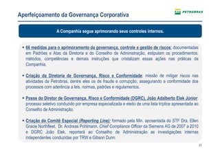 17
Aperfeiçoamento da Governança Corporativa
66 medidas para o aprimoramento da governança, controle e gestão de riscos: documentadas
em Padrões e Atas da Diretoria e do Conselho de Administração, estipulam os procedimentos,
métodos, competências e demais instruções que cristalizam essas ações nas práticas da
Companhia.
Criação da Diretoria de Governança, Risco e Conformidade: missão de mitigar riscos nas
atividades da Petrobras, dentre eles os de fraude e corrupção, assegurando a conformidade dos
processos com aderência a leis, normas, padrões e regulamentos.
Posse do Diretor de Governança, Risco e Conformidade (DGRC), João Adalberto Elek Júnior:
processo seletivo conduzido por empresa especializada e eleito de uma lista tríplice apresentada ao
Conselho de Administração.
Criação do Comitê Especial (Reporting Line): formado pela Min. aposentada do STF Dra. Ellen
Gracie Northfleet, Dr. Andreas Pohlmann, Chief Compliance Officer da Siemens AG de 2007 a 2010
e DGRC João Elek, reportará ao Conselho de Administração as investigações internas
independentes conduzidas por TRW e Gibson Dunn.
A Companhia segue aprimorando seus controles internos.
 