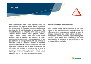 2
AVISOS
Estas apresentações podem conter previsões acerca de
eventos futuros. Tais previsões refletem apenas expectativas
dos administradores da Companhia sobre condições futuras da
economia, além do setor de atuação, do desempenho e dos
resultados financeiros da Companhia, dentre outros. Os termos
“antecipa", "acredita", "espera", "prevê", "pretende", "planeja",
"projeta", "objetiva", "deverá", bem como outros termos
similares, visam a identificar tais previsões, as quais,
evidentemente, envolvem riscos e incertezas previstos ou não
pela Companhia e, consequentemente, não são garantias de
resultados futuros da Companhia. Portanto, os resultados
futuros das operações da Companhia podem diferir das atuais
expectativas, e o leitor não deve se basear exclusivamente nas
informações aqui contidas. A Companhia não se obriga a
atualizar as apresentações e previsões à luz de novas
informações ou de seus desdobramentos futuros. Os valores
informados para 2014 em diante são estimativas ou metas.
A SEC somente permite que as companhias de óleo e gás
incluam em seus relatórios arquivados reservas provadas que
a Companhia tenha comprovado por produção ou testes de
formação conclusivos que sejam viáveis econômica e
legalmente nas condições econômicas e operacionais vigentes.
Utilizamos alguns termos nesta apresentação, tais como
descobertas, que as orientações da SEC nos proíbem de usar
em nossos relatórios arquivados.
Aviso aos Investidores Norte-Americanos:
 