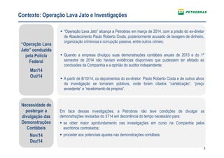 3
Contexto: Operação Lava Jato e Investigações
“Operação Lava
Jato” conduzida
pela Polícia
Federal
Mar/14
Out/14
Necessidade de
postergar a
divulgação das
Demonstrações
Contábeis
Nov/14
Dez/14
“Operação Lava Jato” alcança a Petrobras em março de 2014, com a prisão do ex-diretor
de Abastecimento Paulo Roberto Costa, posteriormente acusado de lavagem de dinheiro,
organização criminosa e corrupção passiva, entre outros crimes;
Quando a empresa divulgou suas demonstrações contábeis anuais de 2013 e do 1º
semestre de 2014 não haviam evidências disponíveis que pudessem ter afetado as
conclusões da Companhia e a opinião do auditor independente;
A partir de 8/10/14, os depoimentos do ex-diretor Paulo Roberto Costa e de outros alvos
da investigação se tornaram públicos, onde foram citados “cartelização”, “preço
excedente” e “recebimento de propina”.
Em face dessas investigações, a Petrobras não teve condições de divulgar as
demonstrações revisadas do 3T14 em decorrência do tempo necessário para:
se obter maior aprofundamento nas investigações em curso na Companhia pelos
escritórios contratados;
proceder aos potenciais ajustes nas demonstrações contábeis.
 