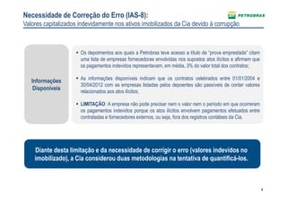 4
Os depoimentos aos quais a Petrobras teve acesso a título de “prova emprestada” citam
uma lista de empresas fornecedoras envolvidas nos supostos atos ilícitos e afirmam que
os pagamentos indevidos representavam, em média, 3% do valor total dos contratos;
As informações disponíveis indicam que os contratos celebrados entre 01/01/2004 e
30/04/2012 com as empresas listadas pelos depoentes são passíveis de conter valores
relacionados aos atos ilícitos;
LIMITAÇÃO: A empresa não pode precisar nem o valor nem o período em que ocorreram
os pagamentos indevidos porque os atos ilícitos envolvem pagamentos efetuados entre
contratadas e fornecedores externos, ou seja, fora dos registros contábeis da Cia.
Necessidade de Correção do Erro (IAS-8):
Valores capitalizados indevidamente nos ativos imobilizados da Cia devido à corrupção
Informações
Disponíveis
Diante desta limitação e da necessidade de corrigir o erro (valores indevidos no
imobilizado), a Cia considerou duas metodologias na tentativa de quantificá-los.
 