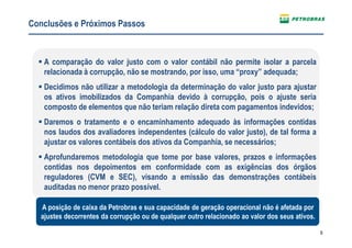 9
A comparação do valor justo com o valor contábil não permite isolar a parcela
relacionada à corrupção, não se mostrando, por isso, uma “proxy” adequada;
Decidimos não utilizar a metodologia da determinação do valor justo para ajustar
os ativos imobilizados da Companhia devido à corrupção, pois o ajuste seria
composto de elementos que não teriam relação direta com pagamentos indevidos;
Daremos o tratamento e o encaminhamento adequado às informações contidas
nos laudos dos avaliadores independentes (cálculo do valor justo), de tal forma a
ajustar os valores contábeis dos ativos da Companhia, se necessários;
Aprofundaremos metodologia que tome por base valores, prazos e informações
contidas nos depoimentos em conformidade com as exigências dos órgãos
reguladores (CVM e SEC), visando a emissão das demonstrações contábeis
auditadas no menor prazo possível.
Conclusões e Próximos Passos
A posição de caixa da Petrobras e sua capacidade de geração operacional não é afetada por
ajustes decorrentes da corrupção ou de qualquer outro relacionado ao valor dos seus ativos.
 
