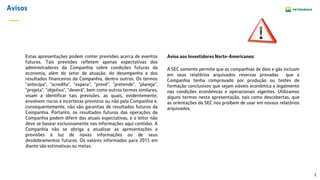 2
Avisos
Estas apresentações podem conter previsões acerca de eventos
futuros. Tais previsões refletem apenas expectativas dos
administradores da Companhia sobre condições futuras da
economia, além do setor de atuação, do desempenho e dos
resultados financeiros da Companhia, dentre outros. Os termos
“antecipa", "acredita", "espera", "prevê", "pretende", "planeja",
"projeta", "objetiva", "deverá", bem como outros termos similares,
visam a identificar tais previsões, as quais, evidentemente,
envolvem riscos e incertezas previstos ou não pela Companhia e,
consequentemente, não são garantias de resultados futuros da
Companhia. Portanto, os resultados futuros das operações da
Companhia podem diferir das atuais expectativas, e o leitor não
deve se basear exclusivamente nas informações aqui contidas. A
Companhia não se obriga a atualizar as apresentações e
previsões à luz de novas informações ou de seus
desdobramentos futuros. Os valores informados para 2015 em
diante são estimativas ou metas.
A SEC somente permite que as companhias de óleo e gás incluam
em seus relatórios arquivados reservas provadas que a
Companhia tenha comprovado por produção ou testes de
formação conclusivos que sejam viáveis econômica e legalmente
nas condições econômicas e operacionais vigentes. Utilizamos
alguns termos nesta apresentação, tais como descobertas, que
as orientações da SEC nos proíbem de usar em nossos relatórios
arquivados.
Aviso aos Investidores Norte-Americanos:
 
