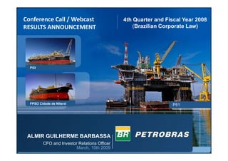 1
P53
FPSO Cidade de Niterói P51
ALMIR GUILHERME BARBASSA
CFO and Investor Relations Officer
March, 10th 2009
4th Quarter and Fiscal Year 2008
(Brazilian Corporate Law)
Conference Call / Webcast
RESULTS ANNOUNCEMENT
 