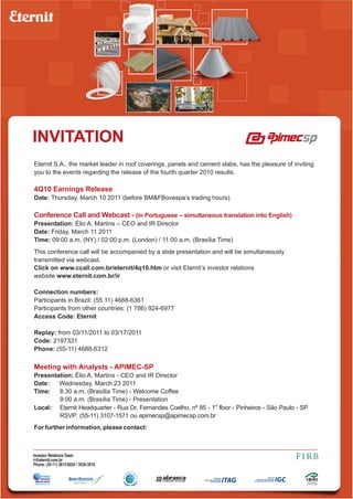 INVITATION
Eternit S.A., the market leader in roof coverings, panels and cement slabs, has the pleasure of inviting
you to the events regarding the release of the fourth quarter 2010 results.

4Q10 Earnings Release
Date: Thursday, March 10 2011 (before BM&FBovespa’s trading hours)

Conference Call and Webcast - (in Portuguese – simultaneous translation into English)
Presentation: Élio A. Martins – CEO and IR Director
Date: Friday, March 11 2011
Time: 09:00 a.m. (NY) / 02:00 p.m. (London) / 11:00 a.m. (Brasília Time)
This conference call will be accompanied by a slide presentation and will be simultaneously
transmitted via webcast.
Click on www.ccall.com.br/eternit/4q10.htm or visit Eternit’s investor relations
website www.eternit.com.br/ir

Connection numbers:
Participants in Brazil: (55 11) 4688-6361
Participants from other countries: (1 786) 924-6977
Access Code: Eternit

Replay: from 03/11/2011 to 03/17/2011
Code: 2197331
Phone: (55-11) 4688-6312

Meeting with Analysts - APIMEC-SP
Presentation: Élio A. Martins - CEO and IR Director
Date:   Wednesday, March 23 2011
Time:   8:30 a.m. (Brasília Time) - Welcome Coffee
        9:00 a.m. (Brasília Time) - Presentation
Local: Eternit Headquarter - Rua Dr. Fernandes Coelho, nº 85 - 1st floor - Pinheiros - São Paulo - SP
        RSVP: (55-11) 3107-1571 ou apimecsp@apimecsp.com.br
For further information, please contact:



Investor Relations Team
ri@eternit.com.br
Phone: (55-11) 3813-6034 / 3038-3818
 