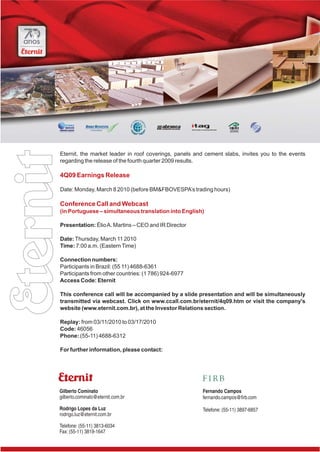 Eternit, the market leader in roof coverings, panels and cement slabs, invites you to the events
regarding the release of the fourth quarter 2009 results.

4Q09 Earnings Release

Date: Monday, March 8 2010 (before BM&FBOVESPA’s trading hours)

Conference Call and Webcast
(in Portuguese – simultaneous translation into English)

Presentation: Élio A. Martins – CEO and IR Director

Date: Thursday, March 11 2010
Time: 7:00 a.m. (Eastern Time)

Connection numbers:
Participants in Brazil: (55 11) 4688-6361
Participants from other countries: (1 786) 924-6977
Access Code: Eternit

This conference call will be accompanied by a slide presentation and will be simultaneously
transmitted via webcast. Click on www.ccall.com.br/eternit/4q09.htm or visit the company's
website (www.eternit.com.br), at the Investor Relations section.

Replay: from 03/11/2010 to 03/17/2010
Code: 46056
Phone: (55-11) 4688-6312

For further information, please contact:




Gilberto Cominato                                      Fernando Campos
gilberto.cominato@eternit.com.br                       fernando.campos@firb.com

Rodrigo Lopes da Luz                                   Telefone: (55-11) 3897-6857
rodrigo.luz@eternit.com.br

Telefone: (55-11) 3813-6034
Fax: (55-11) 3819-1647
 