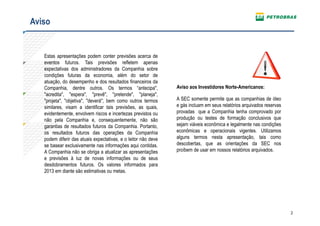 Aviso


   Estas apresentações podem conter previsões acerca de
   eventos futuros. Tais previsões refletem apenas
   expectativas dos administradores da Companhia sobre
   condições futuras da economia, além do setor de
   atuação, do desempenho e dos resultados financeiros da
   Companhia, dentre outros. Os termos “antecipa",              Aviso aos Investidores Norte-Americanos:
   "acredita", "espera", "prevê", "pretende", "planeja",
   "projeta", "objetiva", "deverá", bem como outros termos      A SEC somente permite que as companhias de óleo
   similares, visam a identificar tais previsões, as quais,     e gás incluam em seus relatórios arquivados reservas
   evidentemente, envolvem riscos e incertezas previstos ou     provadas que a Companhia tenha comprovado por
   não pela Companhia e, consequentemente, não são              produção ou testes de formação conclusivos que
   garantias de resultados futuros da Companhia. Portanto,      sejam viáveis econômica e legalmente nas condições
   os resultados futuros das operações da Companhia             econômicas e operacionais vigentes. Utilizamos
   podem diferir das atuais expectativas, e o leitor não deve   alguns termos nesta apresentação, tais como
   se basear exclusivamente nas informações aqui contidas.      descobertas, que as orientações da SEC nos
   A Companhia não se obriga a atualizar as apresentações       proíbem de usar em nossos relatórios arquivados.
   e previsões à luz de novas informações ou de seus
   desdobramentos futuros. Os valores informados para
   2013 em diante são estimativas ou metas.




                                                                                                                       2
 