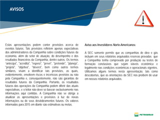 AVISOS
Estas apresentações podem conter previsões acerca de
eventos futuros. Tais previsões refletem apenas expectativas
dos administradores da Companhia sobre condições futuras da
economia, além do setor de atuação, do desempenho e dos
resultados financeiros da Companhia, dentre outros. Os termos
“antecipa", "acredita", "espera", "prevê", "pretende", "planeja",
"projeta", "objetiva", "deverá", bem como outros termos
similares, visam a identificar tais previsões, as quais,
evidentemente, envolvem riscos e incertezas previstos ou não
pela Companhia e, consequentemente, não são garantias de
resultados futuros da Companhia. Portanto, os resultados
futuros das operações da Companhia podem diferir das atuais
expectativas, e o leitor não deve se basear exclusivamente nas
informações aqui contidas. A Companhia não se obriga a
atualizar as apresentações e previsões à luz de novas
informações ou de seus desdobramentos futuros. Os valores
informados para 2015 em diante são estimativas ou metas.
A SEC somente permite que as companhias de óleo e gás
incluam em seus relatórios arquivados reservas provadas que
a Companhia tenha comprovado por produção ou testes de
formação conclusivos que sejam viáveis econômica e
legalmente nas condições econômicas e operacionais vigentes.
Utilizamos alguns termos nesta apresentação, tais como
descobertas, que as orientações da SEC nos proíbem de usar
em nossos relatórios arquivados.
Aviso aos Investidores Norte-Americanos:
 