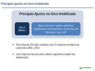 7
Principais Ajustes no Ativo Imobilizado
R$ 6,2
Bilhões
Baixa referente a gastos adicionais
capitalizados indevidamente, decorrência da
“Operação Lava Jato”
 Percentual de 3% sobre contratos com 27 empresas membros do
cartel entre 2004 e 2012
 Com empresas fora do cartel, valores específicos citados nos
depoimentos
Principais ajustes no ativo imobilizado
 