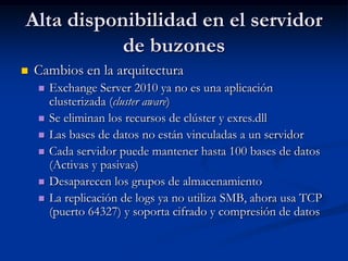 Alta disponibilidad en el servidor
           de buzones
   Cambios en la arquitectura
       Exchange Server 2010 ya no es una aplicación
        clusterizada (cluster aware)
       Se eliminan los recursos de clúster y exres.dll
       Las bases de datos no están vinculadas a un servidor
       Cada servidor puede mantener hasta 100 bases de datos
        (Activas y pasivas)
       Desaparecen los grupos de almacenamiento
       La replicación de logs ya no utiliza SMB, ahora usa TCP
        (puerto 64327) y soporta cifrado y compresión de datos
 