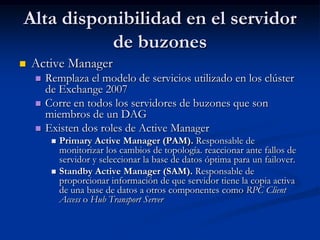 Alta disponibilidad en el servidor
           de buzones
   Active Manager
       Remplaza el modelo de servicios utilizado en los clúster
        de Exchange 2007
       Corre en todos los servidores de buzones que son
        miembros de un DAG
       Existen dos roles de Active Manager
          Primary Active Manager (PAM). Responsable de
           monitorizar los cambios de topología. reaccionar ante fallos de
           servidor y seleccionar la base de datos óptima para un failover.
          Standby Active Manager (SAM). Responsable de
           proporcionar información de que servidor tiene la copia activa
           de una base de datos a otros componentes como RPC Client
           Access o Hub Transport Server
 