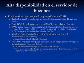 Alta disponibilidad en el servidor de
                  buzones
   Consideraciones importantes de implantación de un DAG
        Todos los servidores deben pertenecer al mismo dominio de Directorio
         Activo
        Cada DAG debe disponer de una red MAPI y una red de replicación
        DAG utiliza algunas funcionalidades de Windows Failover Clustering, por lo
         tanto solo se puede habilitar en servidores que ejecute Windows Server
         2008 Enterprise Edition o Datacenter Edition
        Windows Server 2008 debe tener instaladas las herramientas de
         administración de clustering
             ServerManagerCmd –i RSAT –Clustering
        Los DAG con miembros pares harán uso de un testigo (witness server) para
         alojar el recurso File Share Witness
             Se recomienda que el testigo sea otro servidor Exchange
             Si no es un servidor Exchange, hay que agregar el grupo Exchange Trusted Subsystem
              al grupo de Administradores locales.
 