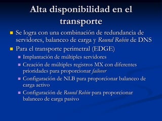 Alta disponibilidad en el
                  transporte
   Se logra con una combinación de redundancia de
    servidores, balanceo de carga y Round Robin de DNS
   Para el transporte perimetral (EDGE)
       Implantación de múltiples servidores
       Creación de múltiples registros MX con diferentes
        prioridades para proporcionar failover
       Configuración de NLB para proporcionar balanceo de
        carga activo
       Configuración de Round Robin para proporcionar
        balanceo de carga pasivo
 