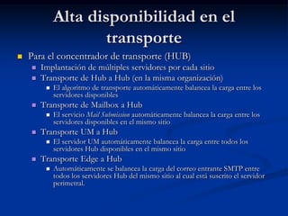 Alta disponibilidad en el
                     transporte
   Para el concentrador de transporte (HUB)
       Implantación de múltiples servidores por cada sitio
       Transporte de Hub a Hub (en la misma organización)
            El algoritmo de transporte automáticamente balancea la carga entre los
             servidores disponibles
       Transporte de Mailbox a Hub
            El servicio Mail Submission automáticamente balancea la carga entre los
             servidores disponibles en el mismo sitio
       Transporte UM a Hub
            El servidor UM automáticamente balancea la carga entre todos los
             servidores Hub disponibles en el mismo sitio
       Transporte Edge a Hub
            Automáticamente se balancea la carga del correo entrante SMTP entre
             todos los servidores Hub del mismo sitio al cual está suscrito el servidor
             perimetral.
 