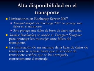 Alta disponibilidad en el
                   transporte
   Limitaciones en Exchange Server 2007
       Transport dumpster de Exchange 2007 no protege ante
        fallos en el transporte
       Solo protege ante fallos de bases de datos replicadas.
   Shadow Rendundacy se añade al Transport Dumpster
    para proteger los mensajes ante fallos del
    transporte.
   La eliminación de un mensaje de la base de datos de
    transporte se retrasa hasta que el servidor de
    transporte verifica que se ha entregado
    correctamente el mensaje.
 