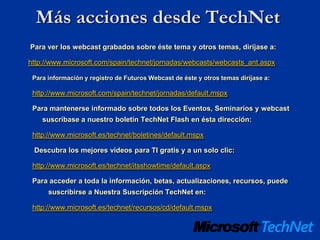 Más acciones desde TechNet
Para ver los webcast grabados sobre éste tema y otros temas, diríjase a:

http://www.microsoft.com/spain/technet/jornadas/webcasts/webcasts_ant.aspx

 Para información y registro de Futuros Webcast de éste y otros temas diríjase a:

 http://www.microsoft.com/spain/technet/jornadas/default.mspx

 Para mantenerse informado sobre todos los Eventos, Seminarios y webcast
    suscríbase a nuestro boletín TechNet Flash en ésta dirección:

 http://www.microsoft.es/technet/boletines/default.mspx

 Descubra los mejores vídeos para TI gratis y a un solo clic:

 http://www.microsoft.es/technet/itsshowtime/default.aspx

 Para acceder a toda la información, betas, actualizaciones, recursos, puede
      suscribirse a Nuestra Suscripción TechNet en:

 http://www.microsoft.es/technet/recursos/cd/default.mspx
 