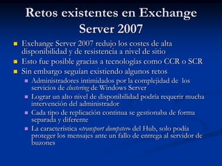 Retos existentes en Exchange
              Server 2007
   Exchange Server 2007 redujo los costes de alta
    disponibilidad y de resistencia a nivel de sitio
   Esto fue posible gracias a tecnologías como CCR o SCR
   Sin embargo seguían existiendo algunos retos
       Administradores intimidados por la complejidad de los
        servicios de clustering de Windows Server
       Lograr un alto nivel de disponibilidad podría requerir mucha
        intervención del administrador
       Cada tipo de replicación continua se gestionaba de forma
        separada y diferente
       La característica «transport dumpster» del Hub, solo podía
        proteger los mensajes ante un fallo de entrega al servidor de
        buzones
 