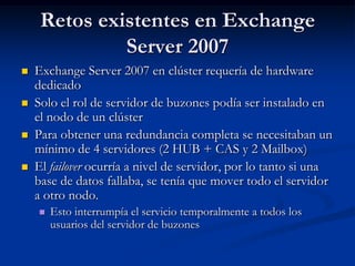 Retos existentes en Exchange
              Server 2007
   Exchange Server 2007 en clúster requería de hardware
    dedicado
   Solo el rol de servidor de buzones podía ser instalado en
    el nodo de un clúster
   Para obtener una redundancia completa se necesitaban un
    mínimo de 4 servidores (2 HUB + CAS y 2 Mailbox)
   El failover ocurría a nivel de servidor, por lo tanto si una
    base de datos fallaba, se tenía que mover todo el servidor
    a otro nodo.
       Esto interrumpía el servicio temporalmente a todos los
        usuarios del servidor de buzones
 