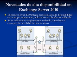 Novedades de alta disponibilidad en
      Exchange Server 2010
   Exchange Server 2010 integra tecnología de alta disponibilidad
    en su propia arquitectura, utilizando una plataforma unificada.
   Se ha rediseñado completamente teniendo como base el
    concepto de movilidad de base de datos.
 