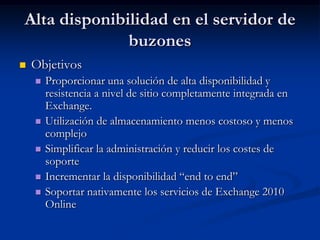 Alta disponibilidad en el servidor de
              buzones
   Objetivos
       Proporcionar una solución de alta disponibilidad y
        resistencia a nivel de sitio completamente integrada en
        Exchange.
       Utilización de almacenamiento menos costoso y menos
        complejo
       Simplificar la administración y reducir los costes de
        soporte
       Incrementar la disponibilidad “end to end”
       Soportar nativamente los servicios de Exchange 2010
        Online
 