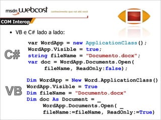 COM InteropComo era antes?ApplicationClassWordApp = newApplicationClass();  WordApp.Visible = true;  objectmissing = System.Reflection.Missing.Value;  objectreadOnly = false;  objectfileName = "Documento.docx";  Word.Documentdoc= WordApp.Documents.Open(reffileName, refmissing, refreadOnly,refmissing, refmissing, refmissing,refmissing, refmissing, refmissing,refmissing, refmissing, refmissing,refmissing, refmissing, refmissing);