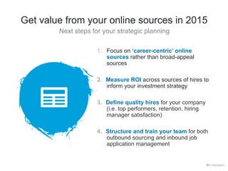Get value from your online sources in 2015 
Next steps for your strategic planning 
1. Focus on ‘career-centric’ online 
sources rather than broad-appeal 
sources 
2. Measure ROI across sources of hires to 
inform your investment strategy 
3. Define quality hires for your company 
(i.e. top performers, retention, hiring 
manager satisfaction) 
4. Structure and train your team for both 
outbound sourcing and inbound job 
application management 
#hiretowin 
 