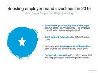 Boosting employer brand investment in 2015 
Next steps for your strategic planning 
ü Benchmark your employer brand budget 
against other HR investments — is employer 
brand funded in line with priorities? 
ü Craft tailored messages for different talent 
pools 
ü Leverage your employees as ambassadors; 
their profiles are another brand touch point 
ü Partner with marketing to create content that 
will keep you top of mind with professionals 
#hiretowin 
 